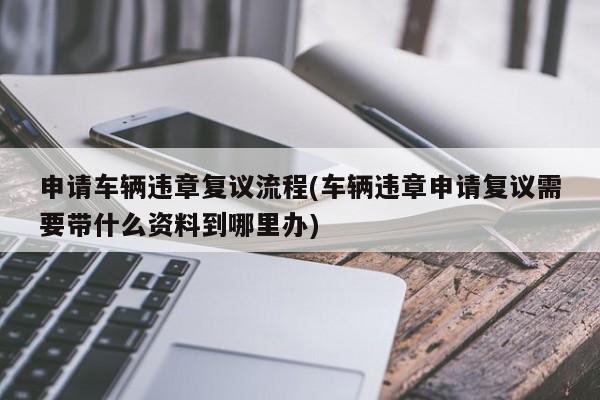 申请车辆违章复议流程(车辆违章申请复议需要带什么资料到哪里办)