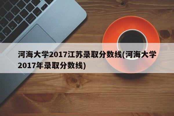 河海大学2017江苏录取分数线(河海大学2017年录取分数线)