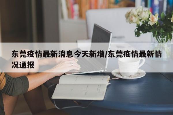 东莞疫情最新消息今天新增/东莞疫情最新情况通报