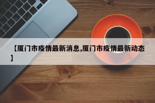 【厦门市疫情最新消息,厦门市疫情最新动态】