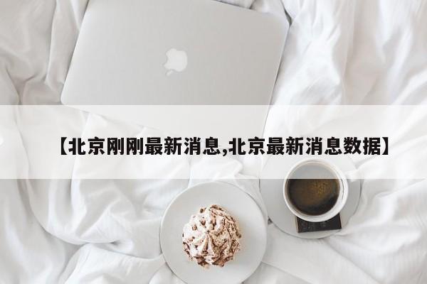 【北京刚刚最新消息,北京最新消息数据】