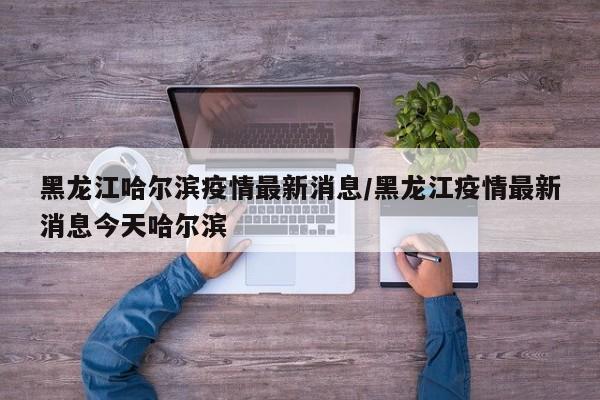 黑龙江哈尔滨疫情最新消息/黑龙江疫情最新消息今天哈尔滨