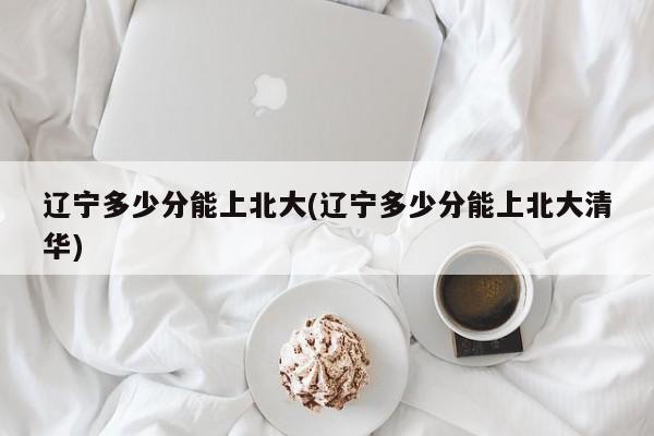 辽宁多少分能上北大(辽宁多少分能上北大清华)