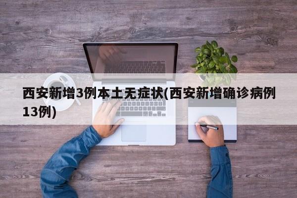 西安新增3例本土无症状(西安新增确诊病例13例)