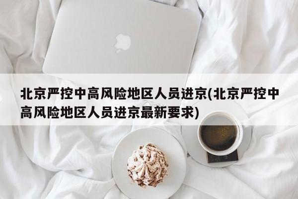 北京严控中高风险地区人员进京(北京严控中高风险地区人员进京最新要求)