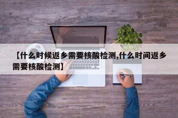 【什么时候返乡需要核酸检测,什么时间返乡需要核酸检测】