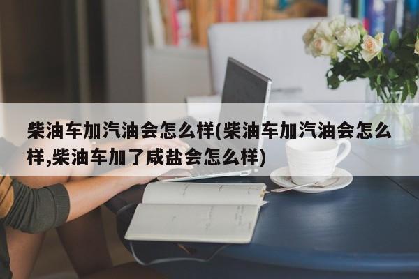 柴油车加汽油会怎么样(柴油车加汽油会怎么样,柴油车加了咸盐会怎么样)