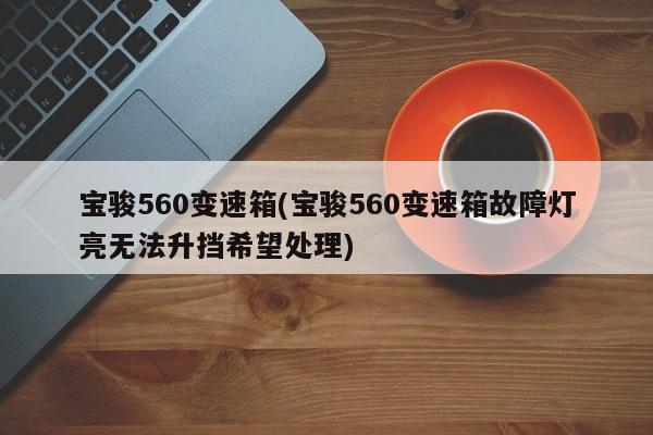 宝骏560变速箱(宝骏560变速箱故障灯亮无法升挡希望处理)