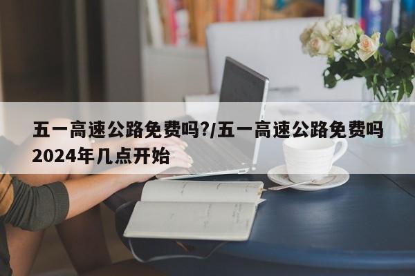 五一高速公路免费吗?/五一高速公路免费吗2024年几点开始
