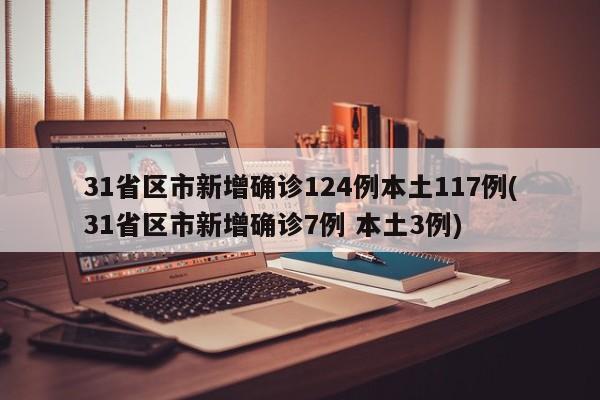 31省区市新增确诊124例本土117例(31省区市新增确诊7例 本土3例)