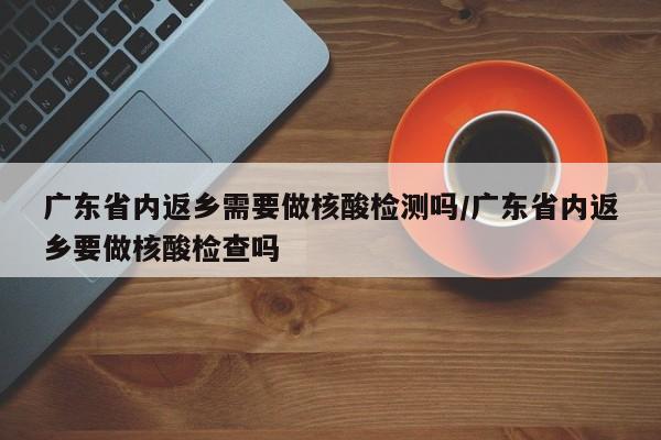 广东省内返乡需要做核酸检测吗/广东省内返乡要做核酸检查吗