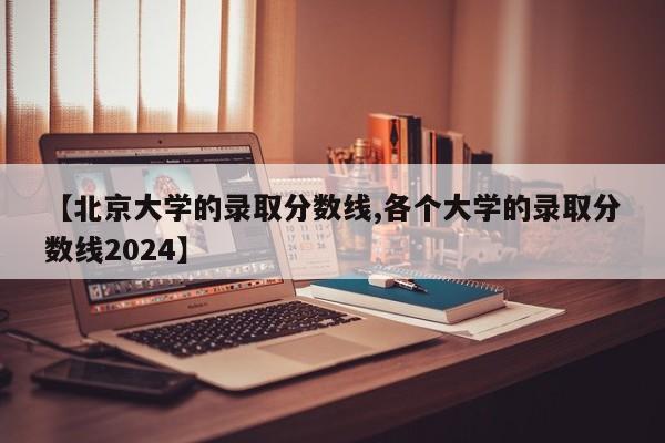 【北京大学的录取分数线,各个大学的录取分数线2024】