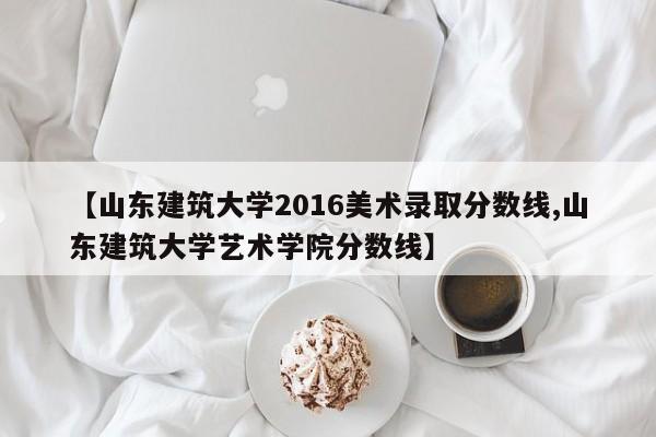 【山东建筑大学2016美术录取分数线,山东建筑大学艺术学院分数线】