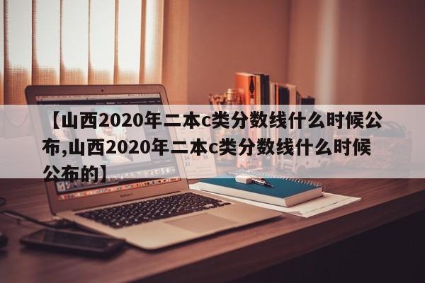 【山西2020年二本c类分数线什么时候公布,山西2020年二本c类分数线什么时候公布的】