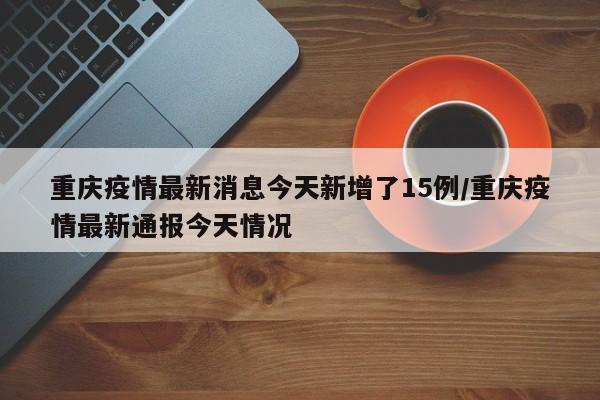 重庆疫情最新消息今天新增了15例/重庆疫情最新通报今天情况