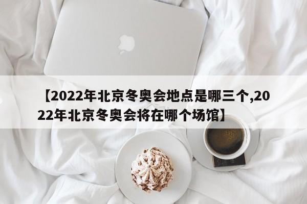 【2022年北京冬奥会地点是哪三个,2022年北京冬奥会将在哪个场馆】