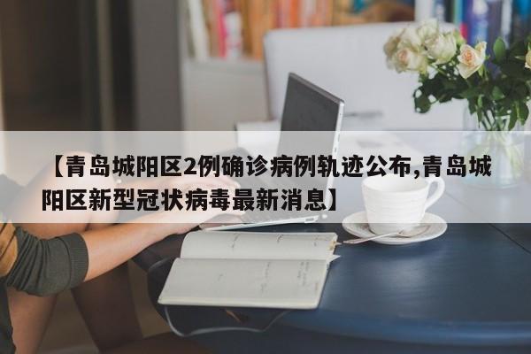 【青岛城阳区2例确诊病例轨迹公布,青岛城阳区新型冠状病毒最新消息】