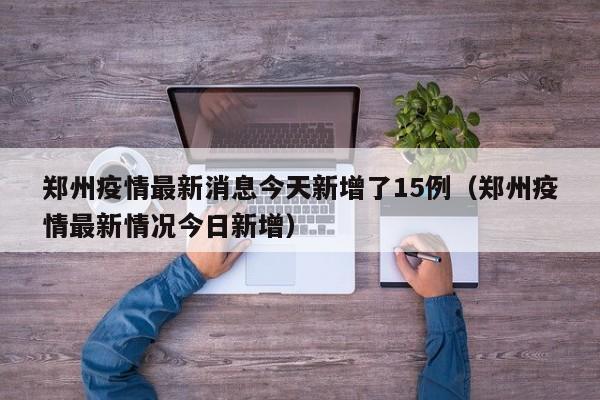 郑州疫情最新消息今天新增了15例（郑州疫情最新情况今日新增）