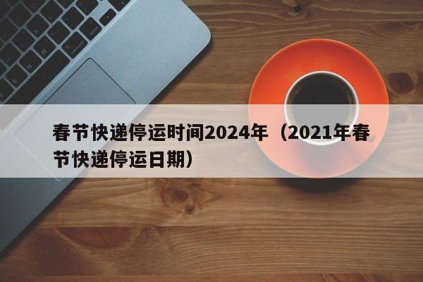 春节快递停运时间2024年（2021年春节快递停运日期）