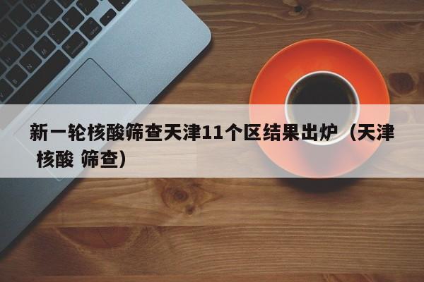 新一轮核酸筛查天津11个区结果出炉（天津 核酸 筛查）