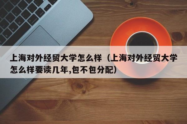 上海对外经贸大学怎么样（上海对外经贸大学怎么样要读几年,包不包分配）