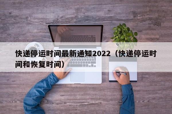 快递停运时间最新通知2022（快递停运时间和恢复时间）