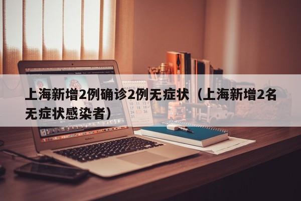 上海新增2例确诊2例无症状（上海新增2名无症状感染者）