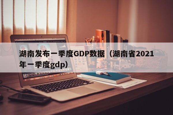 湖南发布一季度GDP数据(湖南省2021年一季度gdp)