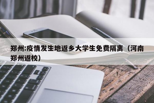 郑州:疫情发生地返乡大学生免费隔离(河南郑州返校)