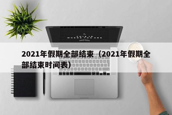 2021年假期全部结束(2021年假期全部结束时间表)