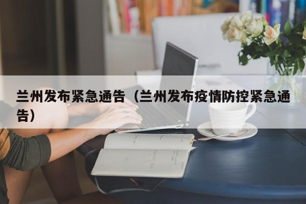 兰州发布紧急通告(兰州发布疫情防控紧急通告)