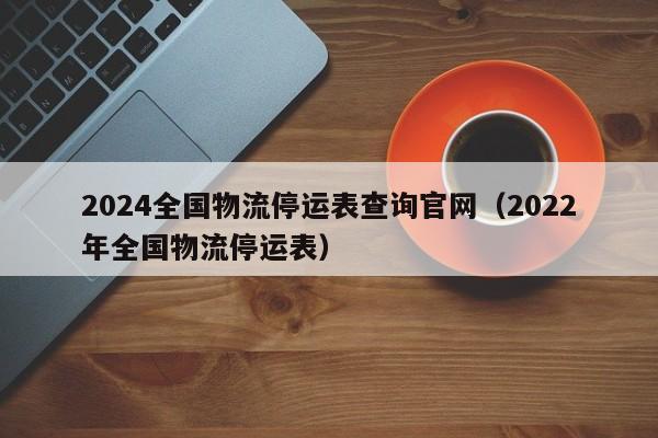 2024全国物流停运表查询官网(2022年全国物流停运表)