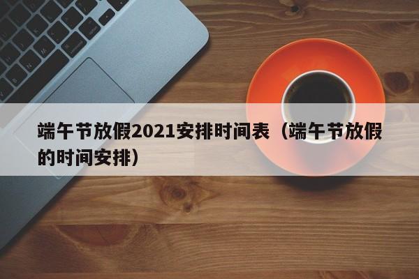 端午节放假2021安排时间表(端午节放假的时间安排)