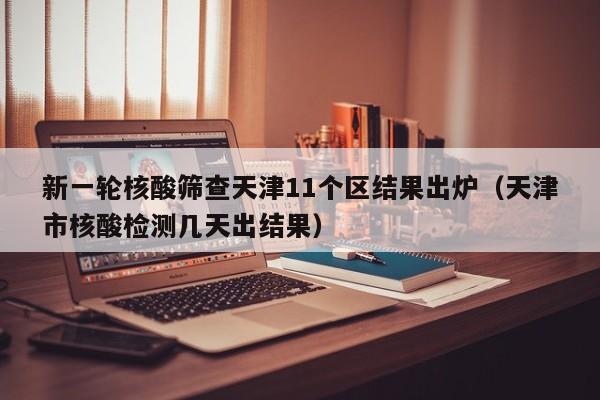 新一轮核酸筛查天津11个区结果出炉（天津市核酸检测几天出结果）