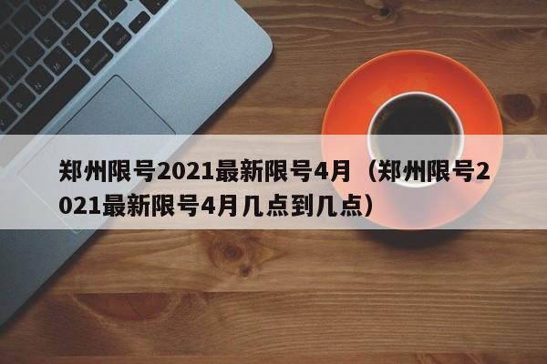郑州限号2021最新限号4月(郑州限号2021最新限号4月几点到几点)