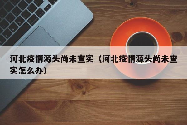 河北疫情源头尚未查实(河北疫情源头尚未查实怎么办)