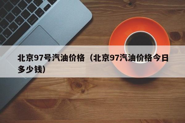 北京97号汽油价格(北京97汽油价格今日多少钱)