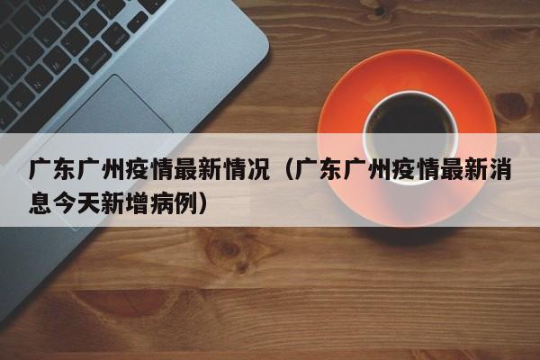 广东广州疫情最新情况（广东广州疫情最新消息今天新增病例）
