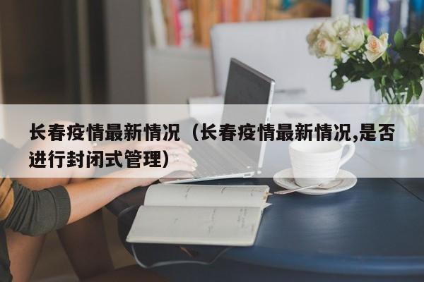 长春疫情最新情况（长春疫情最新情况,是否进行封闭式管理）