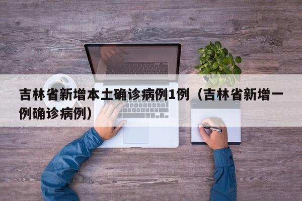 吉林省新增本土确诊病例1例（吉林省新增一例确诊病例）