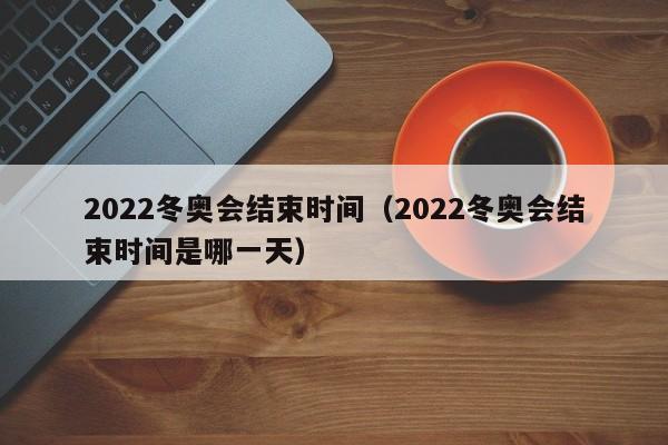 2022冬奥会结束时间（2022冬奥会结束时间是哪一天）