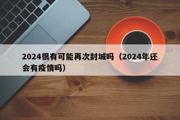 2024很有可能再次封城吗（2024年还会有疫情吗）