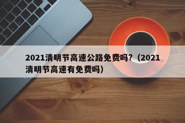 2021清明节高速公路免费吗?（2021清明节高速有免费吗）