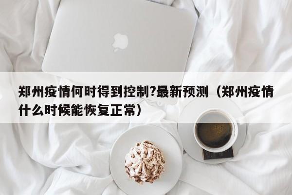 郑州疫情何时得到控制?最新预测（郑州疫情什么时候能恢复正常）