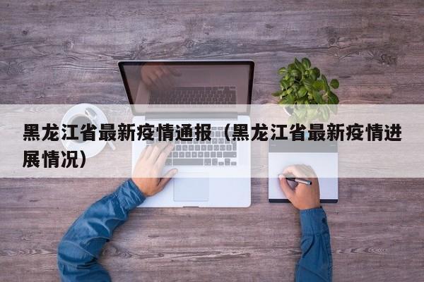 黑龙江省最新疫情通报（黑龙江省最新疫情进展情况）