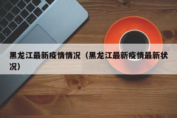黑龙江最新疫情情况（黑龙江最新疫情最新状况）