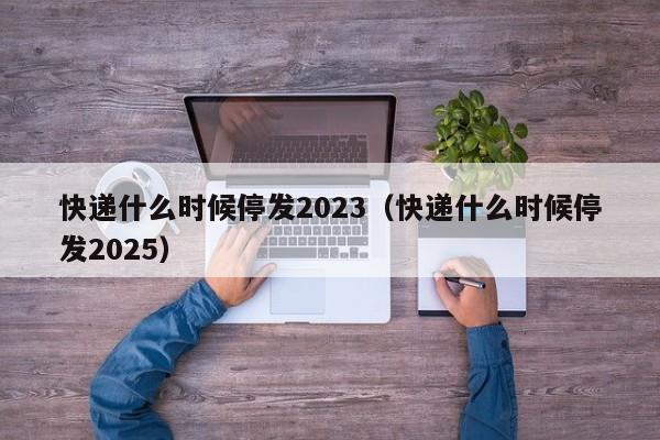 快递什么时候停发2023（快递什么时候停发2025）