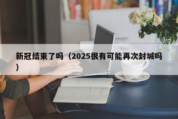 新冠结束了吗（2025很有可能再次封城吗）