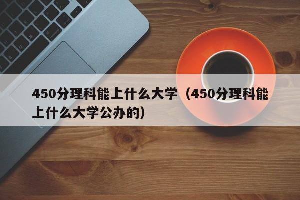 450分理科能上什么大学（450分理科能上什么大学公办的）